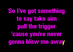 So I've got something
to say take aim
pull the trigger

'cause you're never
gonna blow me away