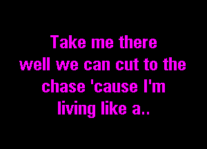 Take me there
well we can cut to the

chase 'cause I'm
living like a..