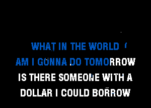 WHAT I THE WORLD '
AM I GONNA DO TOMORROW
IS THERE SOMEONE WITH A
DOLLAR I COULD BORROW