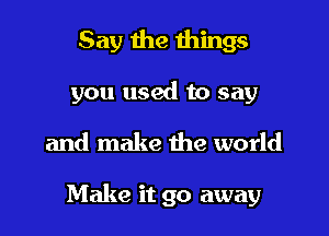 Say the things
you used to say

and make the world

Make it go away