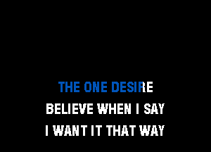 THE ONE DESIRE
BELIEVE WHEN I SAY
I WANT IT THAT WAY