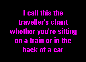 I call this the
traveller's chant

whether you're sitting
on a train or in the
hack of a car