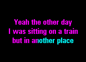 Yeah the other day

l was sitting on a train
but in another place