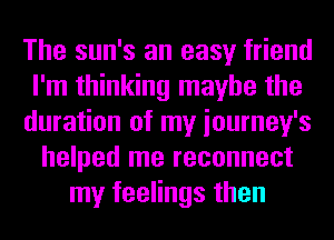 The sun's an easy friend
I'm thinking maybe the
duration of my iourney's
helped me reconnect
my feelings then