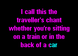 I call this the
traveller's chant

whether you're sitting
on a train or in the
hack of a car