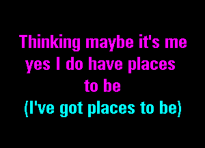 Thinking maybe it's me
yes I do have places

to he
(I've got places to he)