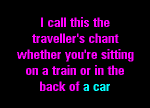 I call this the
traveller's chant

whether you're sitting
on a train or in the
hack of a car