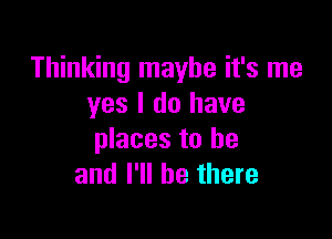 Thinking maybe it's me
yes I do have

places to he
and I'll be there