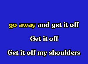 go away and get it off

Get it off

Get it off my shoulders