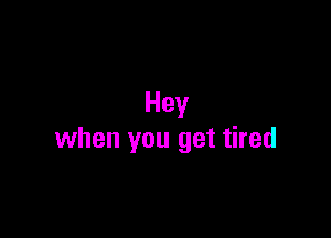 Hey

when you get tired