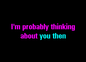 I'm probably thinking

about you then