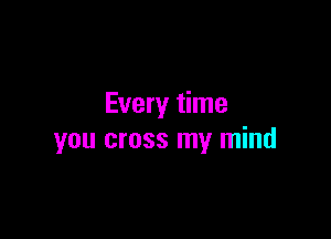 Every time

you cross my mind