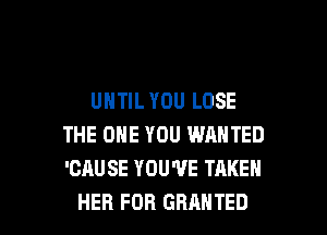 UNTIL YOU LOSE

THE ONE YOU WANTED
'CAUSE YOU'VE TAKEN
HER FOR GRANTED
