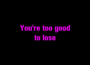 You're too good

to lose