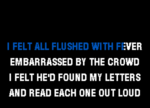 I FELT ALL FLUSHED WITH FEVER
EMBARRASSED BY THE CROWD
I FELT HE'D FOUND MY LETTERS
AND READ EACH OHE OUT LOUD