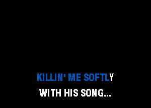 KILLIH' ME SDFTLY
WITH HIS SONG...