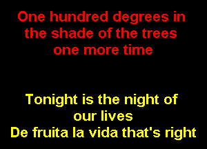 One hundred degrees in
the shade of the trees
one more time

Tonight is the night of
ourHves
De fruita la Vida that's right
