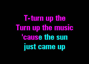 T-turn up the
Turn up the music

'cause the sun
just came up