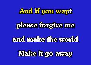 And if you wept
please forgive me
and make the world

Make it go away