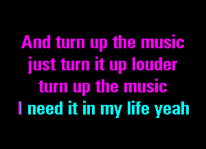 And turn up the music
iust turn it up louder
turn up the music
I need it in my life yeah
