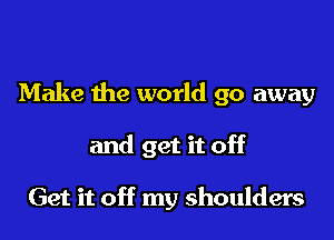 Make the world go away

and get it off

Get it off my shoulders