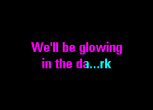 We'll be glowing

in the da...rk