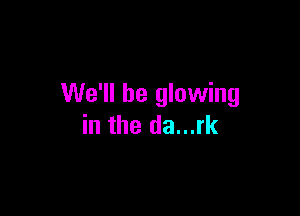 We'll be glowing

in the da...rk