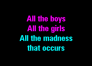 All the boys
All the girls

All the madness
that occurs