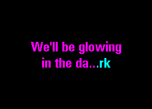 We'll be glowing

in the da...rk