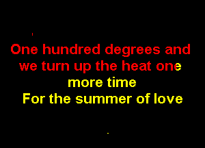 One hundred degrees and
we turn up the heat one

more time
For the summer of love