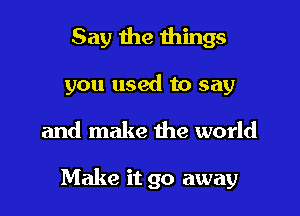 Say the things
you used to say

and make the world

Make it go away