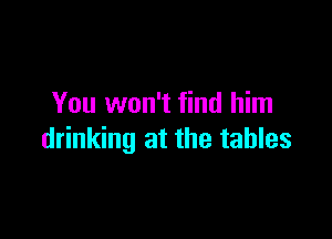 You won't find him

drinking at the tables