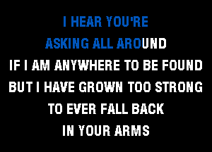 I HEAR YOU'RE
ASKING ALL AROUND
IF I AM ANYWHERE TO BE FOUND
BUTI HAVE GROWN T00 STRONG
T0 EVER FALL BACK
IN YOUR ARMS