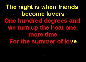 The night is when friends
become lovers
One hundred degrees and
we turn up the heat one
more time
For the summer of love
