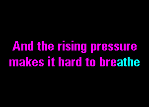 And the rising pressure

makes it hard to breathe