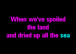 When we've spoiled

theland
and dried up all the sea