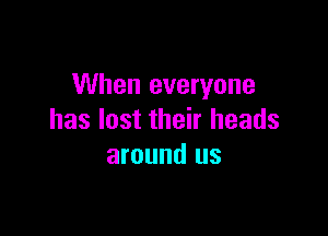 When everyone

has lost their heads
around us