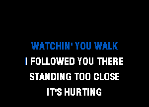 WATCHIN' YOU WALK
I FOLLOWED YOU THERE
STANDING T00 CLOSE

IT'S HURTING l