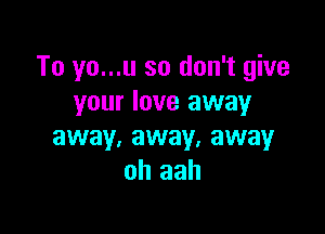 To yo...u so don't give
your love away

away, away. away
oh aah