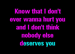 Know that I don't
ever wanna hurt you

and I don't think
nobody else
deserves you