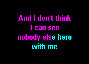 And I don't think
I can see

nobody else here
with me