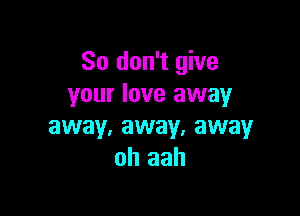 So don't give
your love away

away, away, away
oh aah