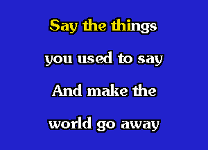 Say the wings
you used to say

And make the

world go away