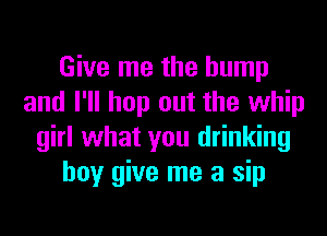 Give me the hump
and I'll hop out the whip
girl what you drinking
boy give me a sip