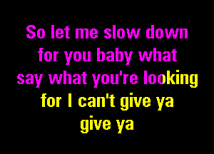 So let me slow down
for you baby what

say what you're looking
for I can't give ya
give ya