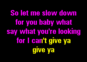 So let me slow down
for you baby what

say what you're looking
for I can't give ya
give ya