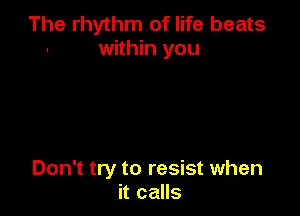 The rhythm of life beats
within you

Don't try to resist when
it calls
