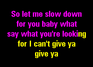 So let me slow down
for you baby what

say what you're looking
for I can't give ya
give ya