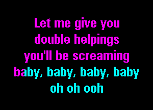 Let me give you
double helpings

you'll be screaming
hahy.baby.baby,baby
oh oh ooh