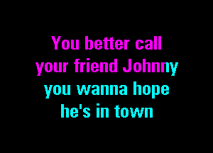 You better call
your friend Johnny

you wanna hope
he's in town